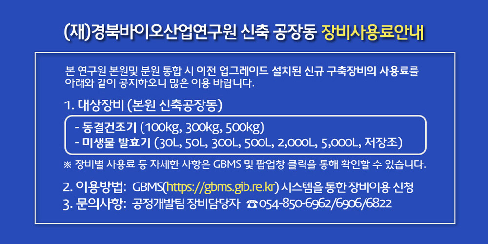 (재)경북바이오산업연구원 신축 공장동 장비사용료안내 : 본 연구원 본원및 분원 통합 시 이전 업그레이드 설치된 신규 구축장비의 사용료를 아래와 같이 공지하오니 많은 이용 바랍니다. 1. 대상장비 (본원 신축공장동) - 동결건조기 (100kg, 300kg, 500kg) - 미생물 발효기 (30L, 50L, 300L, 500L, 2,000L, 5,000L, 저장조) ※ 장비별 사용료 등 자세한 사항은 GBMS 및 팝업창 클릭을 통해 확인할 수 있습니다.  2. 이용방법:GMBS(https://gbms.gib.re.kr) 시스템을 통한 장비이용 신청  3. 문의사항:공정개발팀 장비담당자   ☎ 054-850-6962/6906/6822