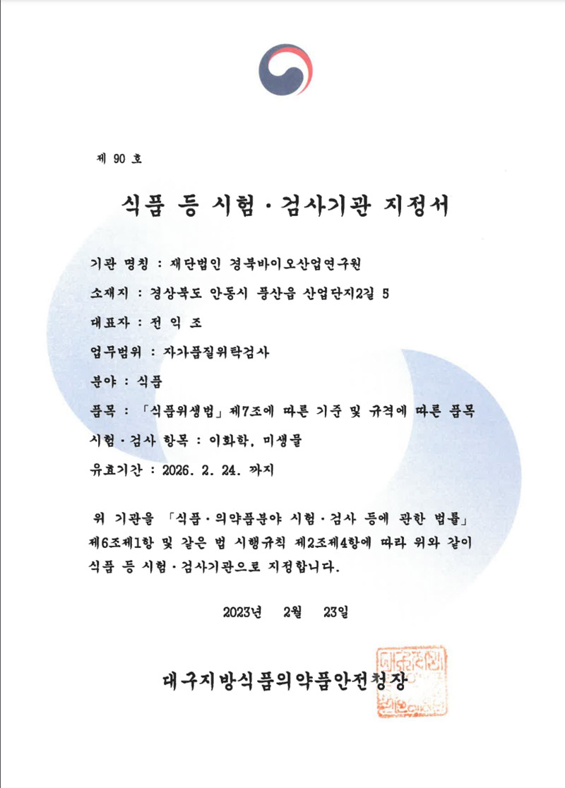 제90호
식품 등 시험·검사기관 지정서
기관 명칭: 재단법인 경북바이오산업연구원
소재지: 경상북도 안동시 풍산읍 산업단지2길 5
대표자: 전익 조
업무범위: 자가품질위탁검사
분야 : 식품
품목: 「식품위생법」 제7조에 따른 기준 및 규격에 따른 품목
시험·검사 항목: 이화학, 미생물
유효기간: 2026. 2. 24. 까지
위기관을 「식품·의약품분야 시험·검사 등에 관한 법률」 제6조제1항 및 같은 법 시행규칙 제2조제4항에 따라 위와 같이 식품 등 시험·검사기관으로 지정합니다.
2023년 2월 23일
대구지방식품의약품안전청장
