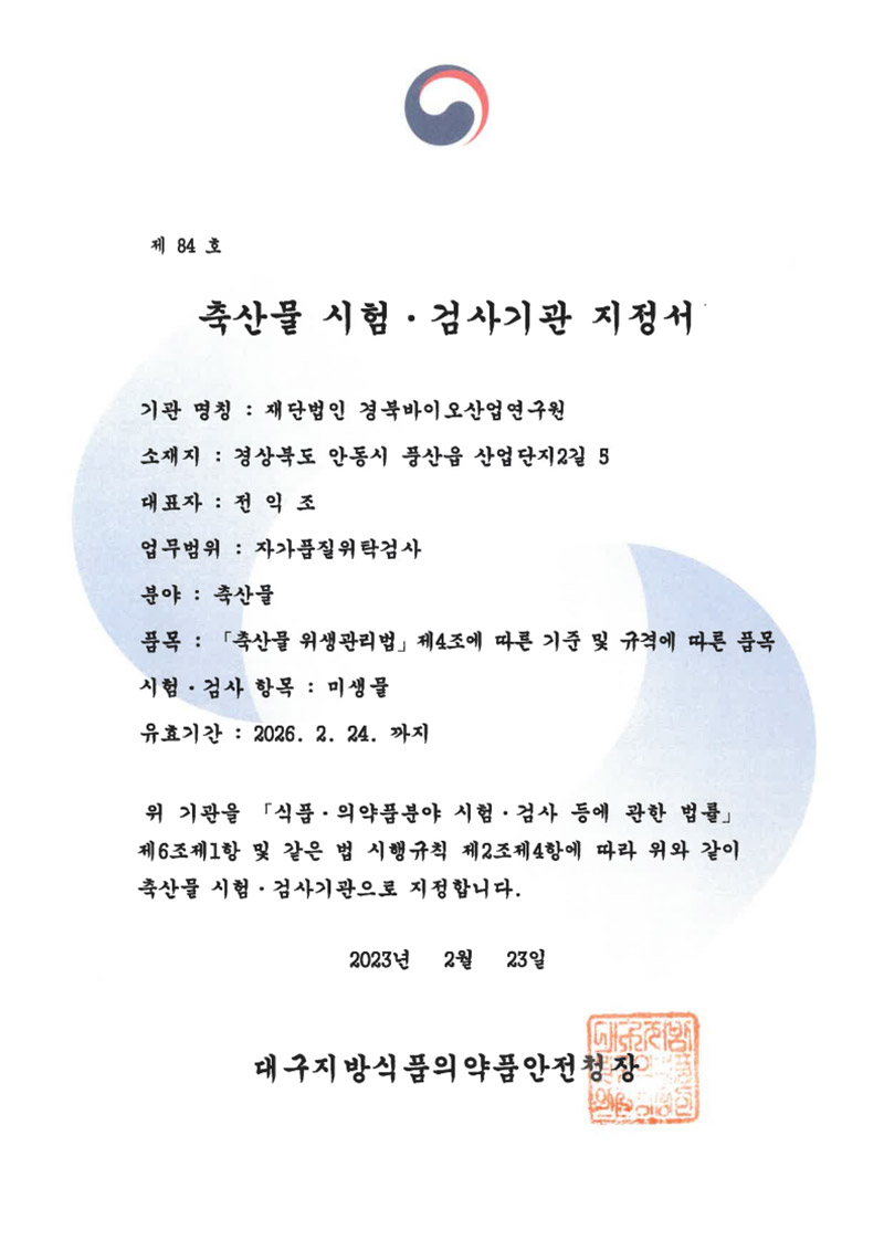 제84호
축산물 시험·검사기관 지정서
기관 명칭: 재단법인 경북바이오산업연구원
소재지: 경상북도 안동시 풍산읍 산업단지2길 5
대표자: 전익조
업무범위: 자가품질위탁검사
분야 : 축산물
품목: 「축산물 위생관리법」 제4조에 따른 기준 및 규격에 따른 품목
시험·검사 항목: 미생물
유효기간: 2026. 2. 24. 까지
위기관을 「식품·의약품분야 시험·검사 등에 관한 법률」
제6조제1항 및 같은 법 시행규칙 제2조제4항에 따라 위와 같이 축산물 시험·검사기관으로 지정합니다.
2023년 2월 23일
대구지방식품의약품안전청장
