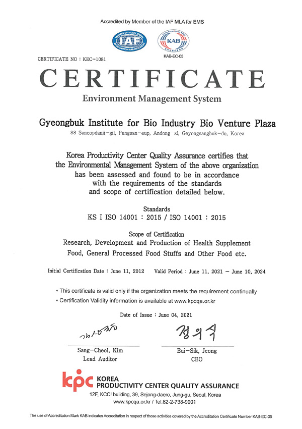 Accredited by Member of the IAF MLA for EMS  / IAF, KAB(KAB-EC-05) / CERTIFICATE NO : KEC-1081  / CERTIFICATE  / Environment Management System  / Gyeongbuk Institute for Bio Industry Bio Venture Plaza  / 88 Saneopdanji-gil, Pungsan-eup, Andong-si, Geyongsangbuk-do, Korea  / Korea Productivity Center Quality Assurance certifies that the Environmental Management System of the above organization has been assessed and found to be in accordance with the requirements of the standards and scope of certification detailed below.  / Standards KS I ISO 14001 : 2015 / ISO 14001 : 2015  / Scope of Certification Research, Development and Production of Health Supplement Food, General Processed Food Stuffs and Other Food etc.  / Initial Certification Date : June 11, 2012  / Valid Period: June 11, 2021 ~ June 10, 2024  / * This certificate is valid only if the organization meets the requirement continually * Certification Validity information is available at www.kpcqa.or.kr  / Date of Issue : June 04, 2021  / 김상철 Sang-Cheol, Kim Lead Auditor  / 정의식 Eui-Sik, Jeong CEO  / kpc KOREA PRODUCTIVITY CENTER QUALITY ASSURANCE / 12F, KCCI building, 39, Sejong-daero, Jung-gu, Seoul, Korea  / www.kpcqa.or.kr / Tel.82-2-738-9001  / The use of Accreditation Mark KAB indicates Accreditation in respect of those activities covered by the Accreditation Certificate Number KAB-EC-05