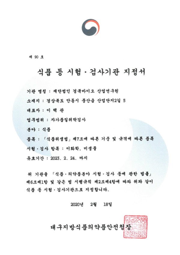 제 90호 / 식품 등 시험·검사기관 지정서 / 기관 명칭 : 재단법인 경북바이오 산업연구원 / 소재지 : 경상북도 안동시 풍산읍 산업단지2길 5 / 대표자 : 이택관 / 업무범위 : 자가품질위탁검사 / 분야 : 식품 / 품목 : 「식품위생법」 제7조에 따른 기준 및 규격에 따른 품목 / 시험·검사 항목 : 이화학, 미생물 / 유효기간 : 2023. 2. 24. 까지 / 위 기관을 「식품·의약품분야 시험 · 검사 등에 관한 법률」 제6조제1항 및 같은 법 시행규칙 제2조제4항에 따라 위와 같이 식품 등 시험 · 검사기관으로 지정합니다. / 2020년 2월 18일 / 대구지방식품의약품안전청장