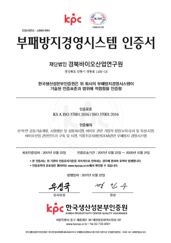 kpc / KAB-AC-08 / 인증서번호 : ARMS-0001 / 부패방지경영시스템 인증서 / 재단법인 경북바이오산업연구원 / 경상북도 안동시 경동로 1486-18 / 한국생산성본부인증원은 위 회사의 부패방지경영시스템이 기술된 인증표준과 범위에 적합함을 인증함 / 인증표준 KS A ISO 37001:2016 / ISO 37001:2016 / 인증범위 산·학·연 공동기술개발, 시험생산 및 실용화지원, 바이오 관련 기업의 창업·보육·유치 및 육성·지원, 바이오산업 관련인프라 구축 및 지원, 식품주문자생산(OEM) 관련 부패방지 경영시스템 / 최초인증일자 : 2017년 12월 22일  / 인증유효기간 : 2017년 12월 22일 ~ 2020년 12월 21일 / 본 인증서는 위 기관이 인증유지기준을 지속적으로 만족하는 경우에 한하여 효력이 발생합니다. 인증효력의 유효성은 사이트 www.kpcqa.or.kr에서 확인할 수 있습니다. / 발행일자 : 2017년 12월 22일 / 우성국 심사팀장 / 박인수 원장 / kpc 한국생산성본부인증원 KOREA PRODUCTIVITY CENTER QUALITY ASSURANCE / 서울특별시 중구 세종대로 39 대한상공회의소빌딩 12F / www.kpcqa.or.kr / Tel.02-738-9001 / 생산성본부인증원은 한국인정지원센터(KAB)로부터 부패방지경영시스템 인증 기관으로 인정(인정번호:KAB-AC-O8)받았습니다.