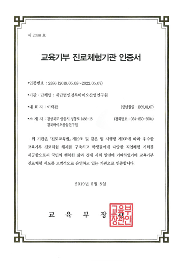 제 2386 호 / 교육기부 진로체험기관 인증서 / 인증번호 : 2386 (2019.05.08~2022.05.07) / 기관·단체명 : 재단법인경북바이오산업연구원 / 대표자 : 이택관(생년월일 : 1959.01.07) / 소 재 지 : 경상북도 안동시 경동로 1486-18 경북바이오산업연구원(전화번호 : 054-850-6904) / 위 기관은 「진로교육법」 제19조 및 같은 법 시행령 제9조에 따라 우수한 교육기부 진로체험 체제를 구축하고 학생들에게 다양한 직업체험 기회를 제공함으로써 국민의 행복한 삶과 경제 사회 발전에 기여하였기에 교육기부 진로체험 제도를 모범적으로 운영하고 있는 기관으로 인증합니다. / 2019년 5월 8일 / 교육부장관(교육부장관인)