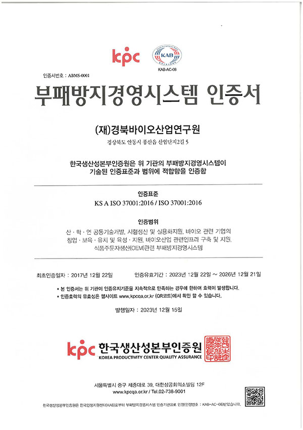KAB-AC-08 인증서번호: ABMS-0001 부패방지경영시스템 인증서 (재)경북바이오산업연구원 경상북도 안동시 풍산읍 산업단지2길 5 한국생산성본부인증원은 위 기관의 부패방지경영시스템이 기술된 인증표준과 범위에 적합함을 인증함 인증표준 KSA ISO 37001:2016/ISO 37001:2016 인증범위 산·학·연 공동기술개발, 시험생산 및 실용화지원, 바이오 관련 기업의 창업 보육·유치 및 육성·지원, 바이오산업 관련인프라 구축 및 지원 식품주문자생산(OEM)관련 부패방지경영시스템 최초인증일자 : 2017년 12월 22일 인증유효기간 2023년 12월 22일 ~ 2026년 12월 21일 • 본 인증서는 위 기관이 인증유지기준을 지속적으로 만족하는 경우에 한하여 효력이 발생합니다. •인증효력의 유효성은 웹사이트 www.kpcoa.or.kr (QR코드)에서 확인 할 수 있습니다. 발행일자: 2023년 12월 15일 kpc 한국생산성본부인증원 KOREA PRODUCTIVITY CENTER QUALITY ASSURANCE 서울특별시 중구 세종대로 39. 대한상공회의소빌딩 12F www.kpcqa.or.kr/ Tel.02-738-9001 한국생산성본부인증원은 한국인정지원센터(KAB)부터 부패방지경영시스템 인증기관으로 인정번호: KAB-AC-08)받았습니다. 