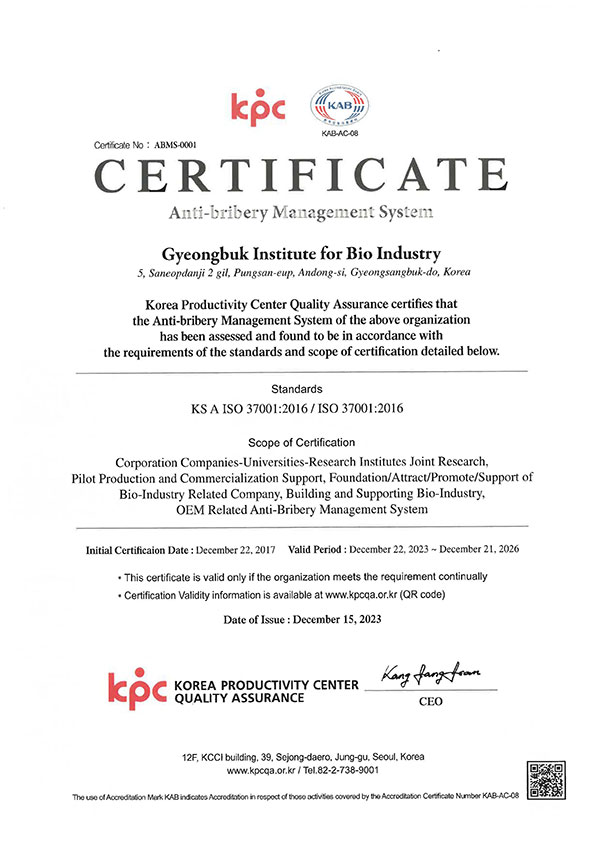 Certificate No: ABMS-0001 kpc KAB KAB-AC-08 CERTIFICATE Anti-bribery Management System Gyeongbuk Institute for Bio Industry 5, Saneopdanji 2 gil, Pungsan-eup, Andong-si, Gyeongsangbuk-do, Korea Korea Productivity Center Quality Assurance certifies that the Anti-bribery Management System of the above organization has been assessed and found to be in accordance with the requirements of the standards and scope of certification detailed below. Standards KS A ISO 37001:2016/ISO 37001:2016 Scope of Certification Corporation Companies-Universities-Research Institutes Joint Research, Pilot Production and Commercialization Support, Foundation/Attract/Promote/Support of Bio-Industry Related Company, Building and Supporting Bio-Industry, OEM Related Anti-Bribery Management System Initial Certificaion Date: December 22, 2017 Valid Period: December 22, 2023 - December 21, 2026 ⚫This certificate is valid only if the organization meets the requirement continually ⚫Certification Validity information is available at www.kpcqa.or.kr (QR code) Date of Issue: December 15, 2023 kpc KOREA PRODUCTIVITY CENTER QUALITY ASSURANCE Kang fang fran CEO 12F, KCCI building, 39, Sejong-daero, Jung-gu, Seoul, Korea www.kpcqa.or.kr/Tel.82-2-738-9001 The use of Accreditation Mark KAB indicates Accreditation in respect of those activities covered by the Accreditation Certificate Number KAB-AC-08