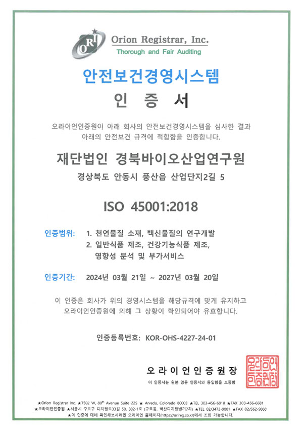오라이언인증원이 아래 회사의 안전보건경영시스템을 심사한 결과 아래의 안전보건 규격에 적합함을 인증합니다. 재안법인 경북바이오산업연구원 ISO 45001:2018 인증범위 : 1. 천연물질 소재, 백신물질의 연구개발 2. 일반식품 제조, 건강기능식품 제조, 영향성 분석 및 부가서비스 인증기간 : 2024년 3월 21일 ~ 2027년 3월 20일 인증등록번호 : KOR-OHS-4227-24-1